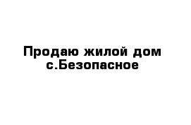 Продаю жилой дом с.Безопасное